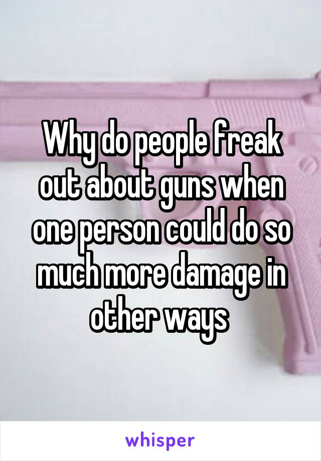 Why do people freak out about guns when one person could do so much more damage in other ways 