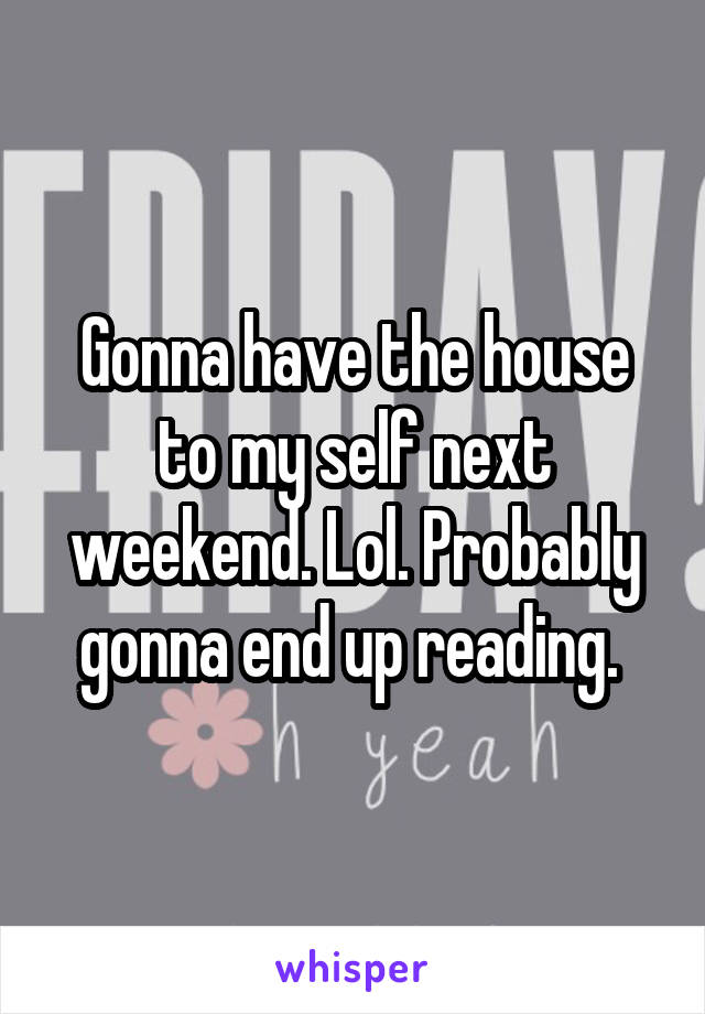 Gonna have the house to my self next weekend. Lol. Probably gonna end up reading. 