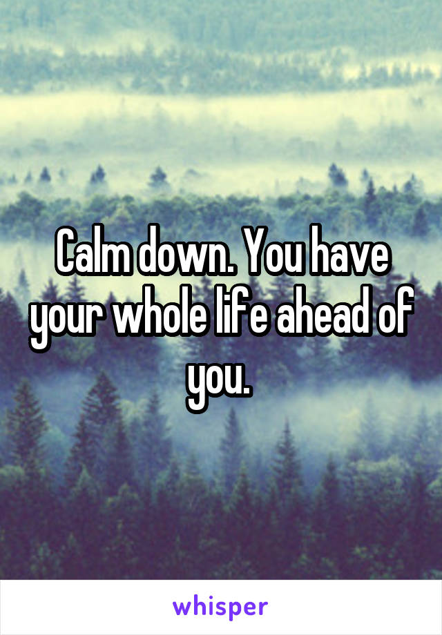 Calm down. You have your whole life ahead of you. 