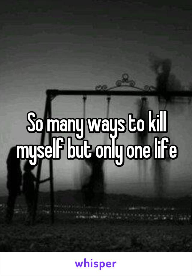 So many ways to kill myself but only one life