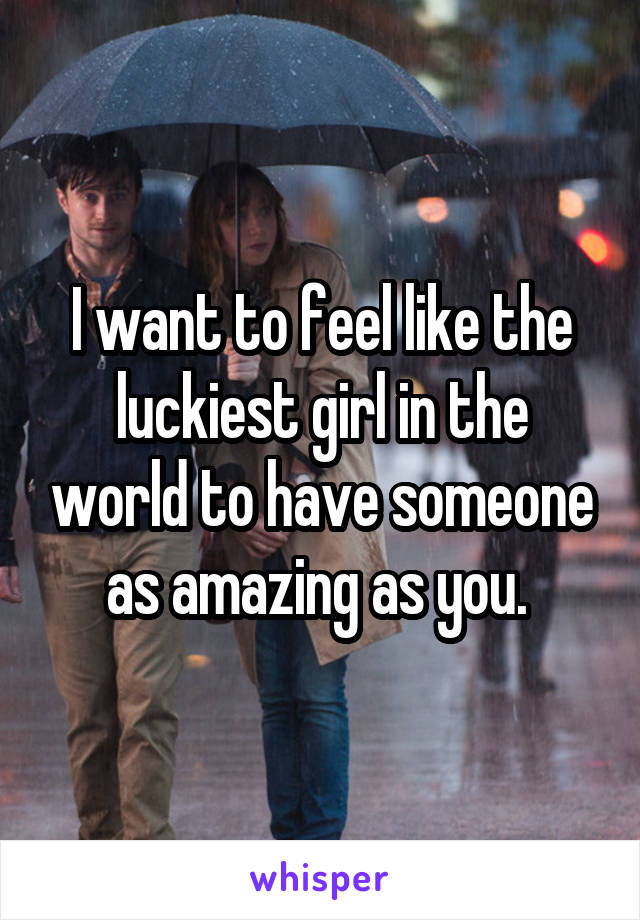 I want to feel like the luckiest girl in the world to have someone as amazing as you. 