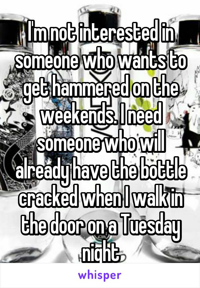 I'm not interested in someone who wants to get hammered on the weekends. I need someone who will already have the bottle cracked when I walk in the door on a Tuesday night