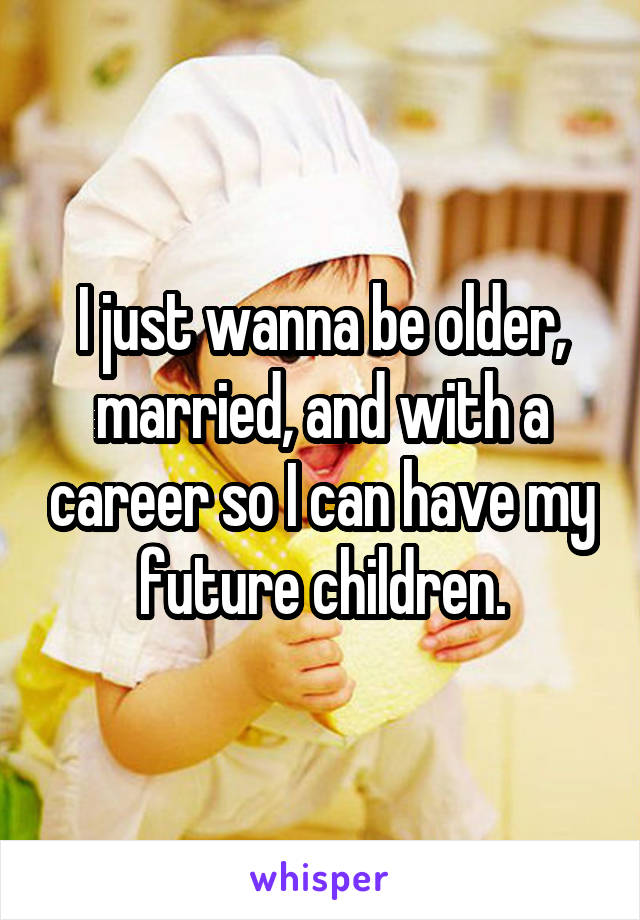 I just wanna be older, married, and with a career so I can have my future children.