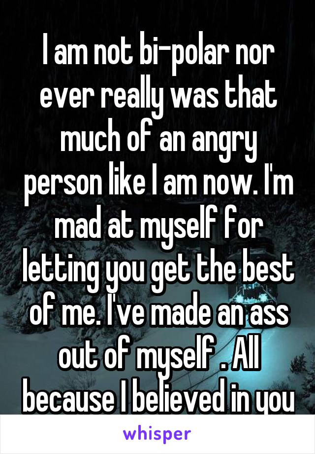 I am not bi-polar nor ever really was that much of an angry person like I am now. I'm mad at myself for letting you get the best of me. I've made an ass out of myself . All because I believed in you