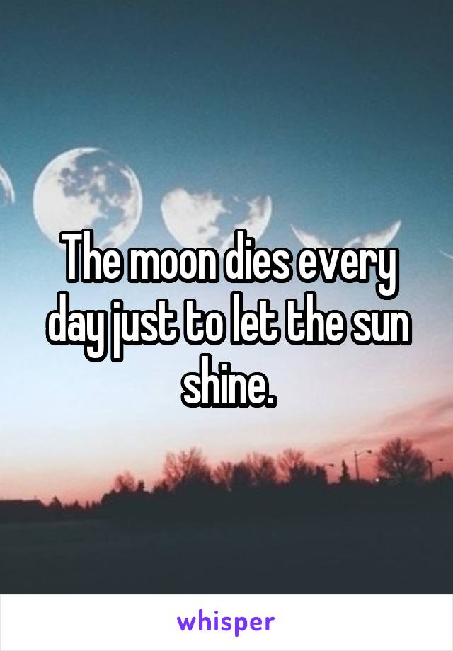 The moon dies every day just to let the sun shine.