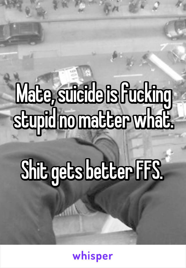 Mate, suicide is fucking stupid no matter what.

Shit gets better FFS. 