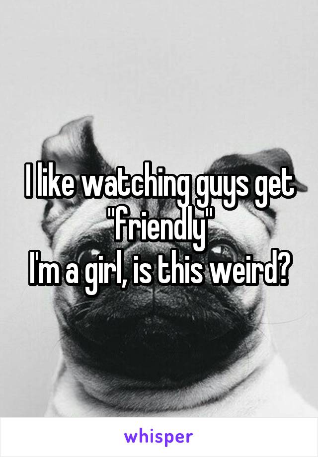 I like watching guys get "friendly"
I'm a girl, is this weird?