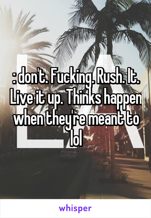 : don't. Fucking. Rush. It. Live it up. Thinks happen when they're meant to lol