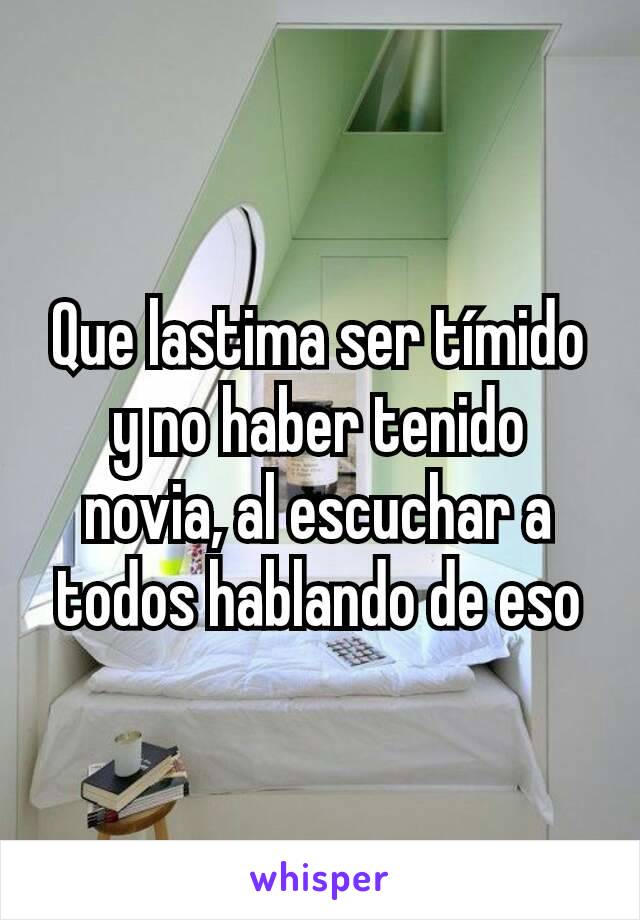 Que lastima ser tímido y no haber tenido novia, al escuchar a todos hablando de eso