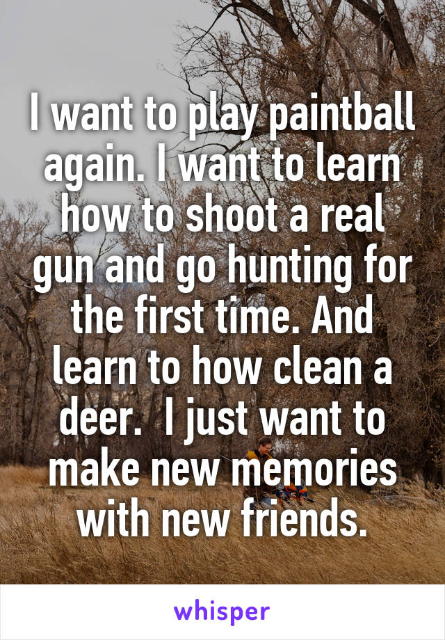 I want to play paintball again. I want to learn how to shoot a real gun and go hunting for the first time. And learn to how clean a deer.  I just want to make new memories with new friends.