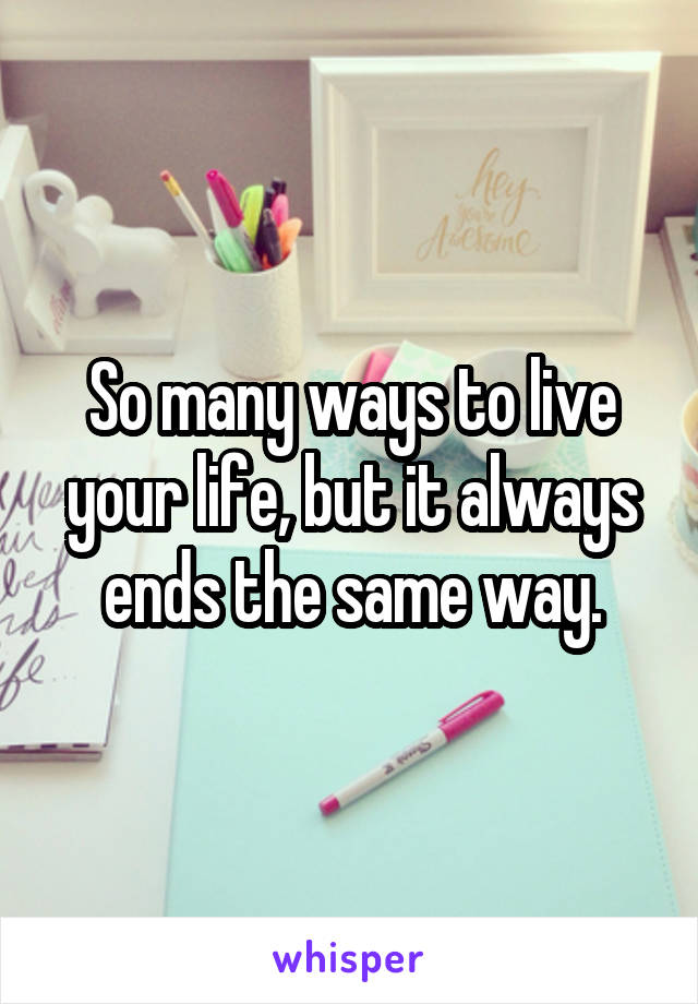 So many ways to live your life, but it always ends the same way.