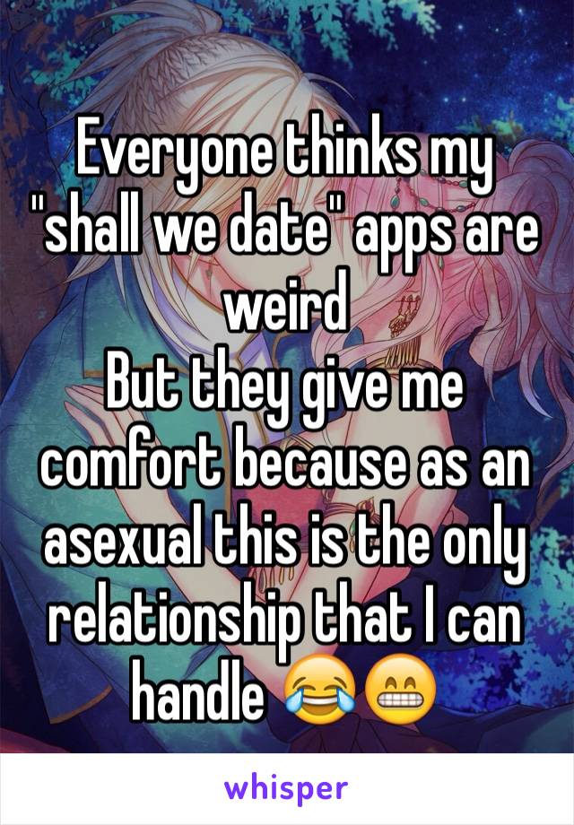 Everyone thinks my "shall we date" apps are weird 
But they give me comfort because as an asexual this is the only relationship that I can handle 😂😁