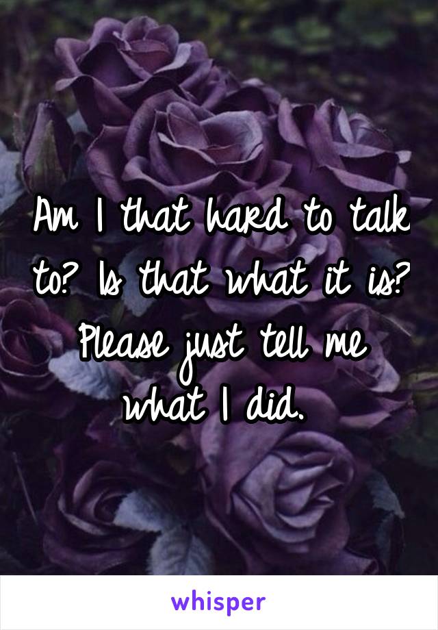 Am I that hard to talk to? Is that what it is? Please just tell me what I did. 