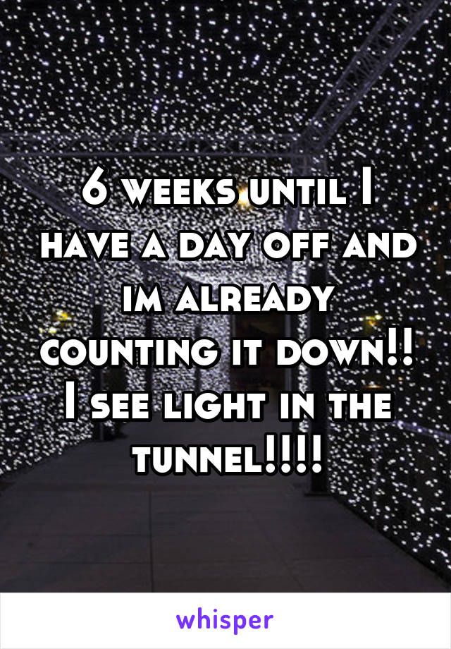 6 weeks until I have a day off and im already counting it down!! I see light in the tunnel!!!!