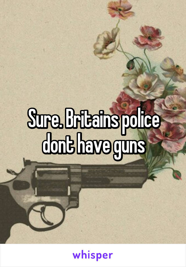 Sure. Britains police dont have guns