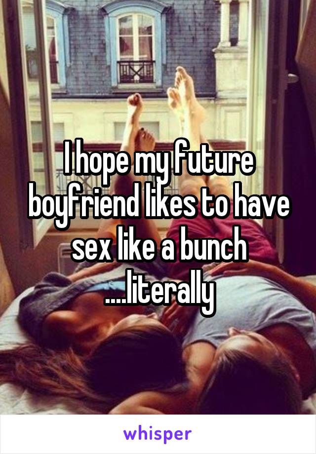 I hope my future boyfriend likes to have sex like a bunch ....literally