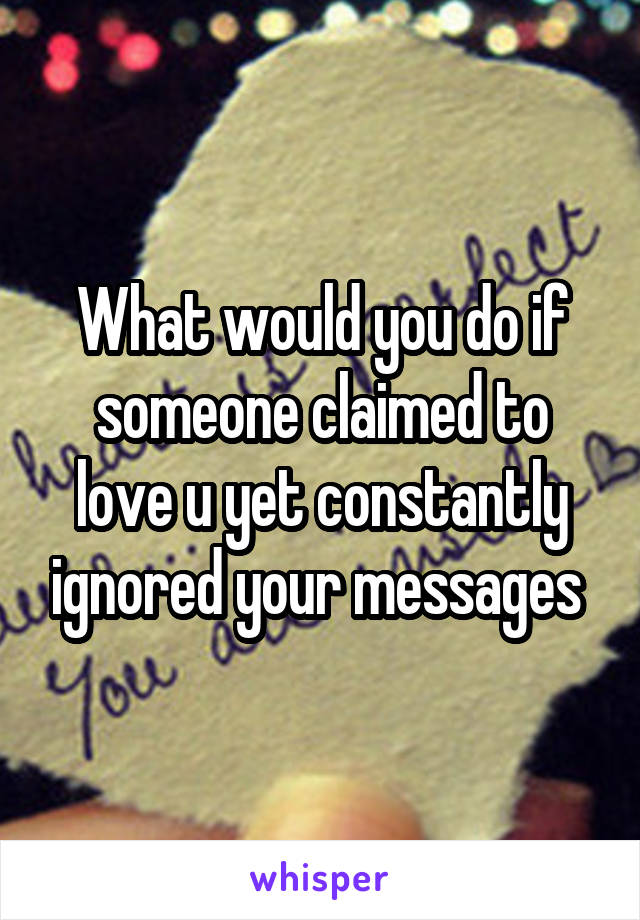 What would you do if someone claimed to love u yet constantly ignored your messages 