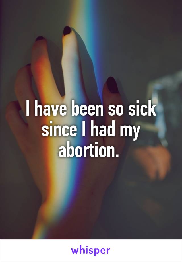 I have been so sick since I had my abortion. 