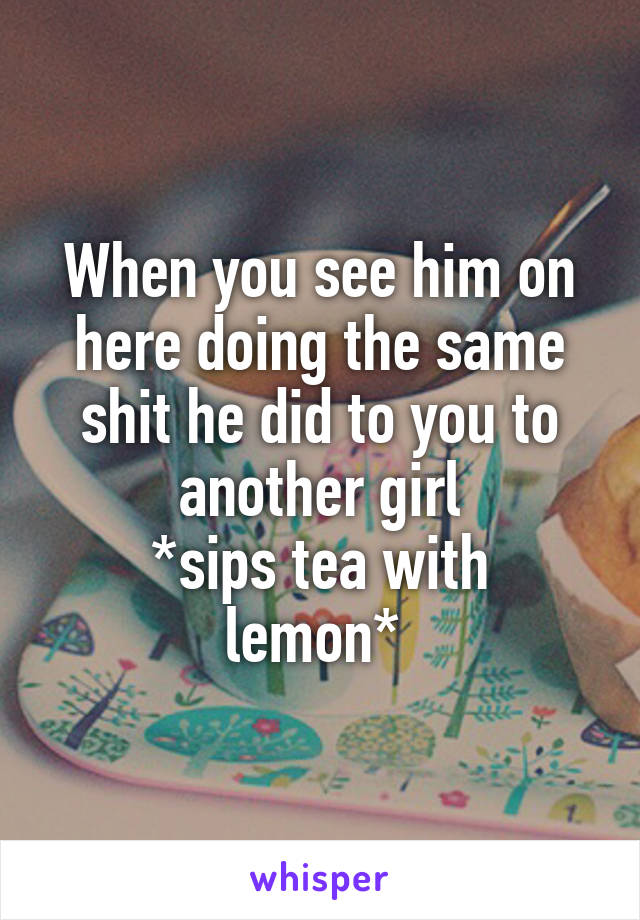 When you see him on here doing the same shit he did to you to another girl
*sips tea with lemon* 