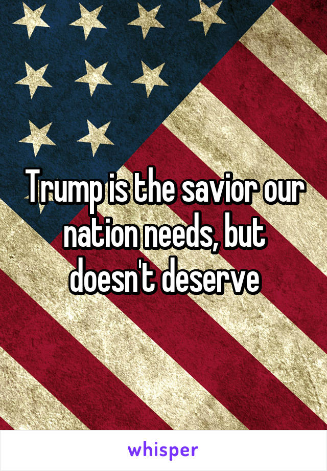 Trump is the savior our nation needs, but doesn't deserve