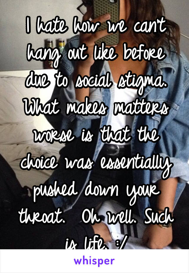 I hate how we can't hang out like before due to social stigma. What makes matters worse is that the choice was essentially pushed down your throat.  Oh well. Such is life. :/