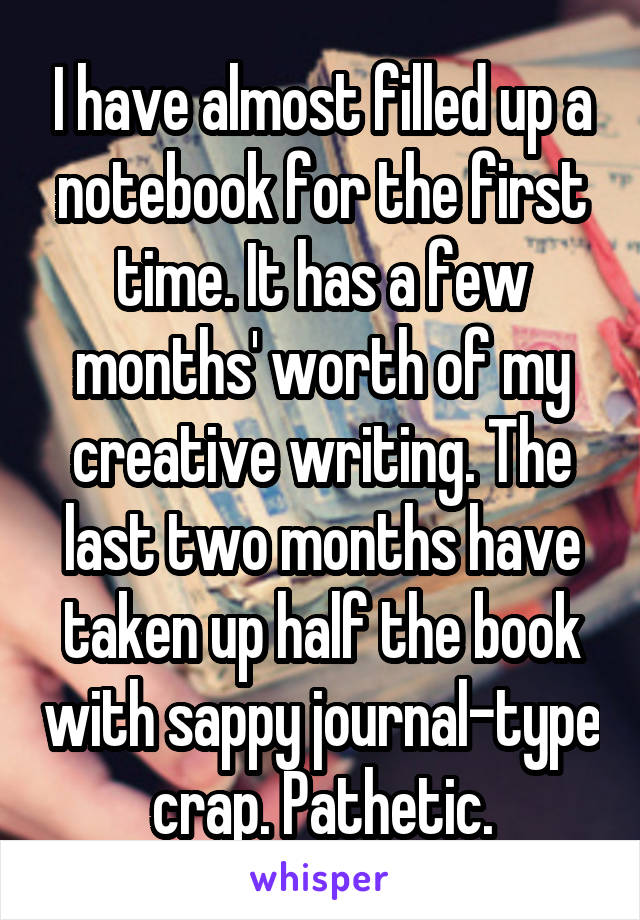 I have almost filled up a notebook for the first time. It has a few months' worth of my creative writing. The last two months have taken up half the book with sappy journal-type crap. Pathetic.