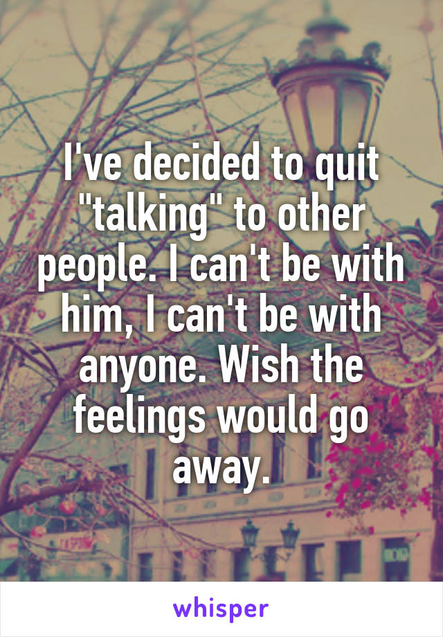 I've decided to quit "talking" to other people. I can't be with him, I can't be with anyone. Wish the feelings would go away.