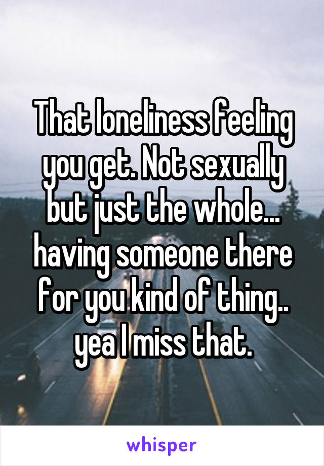 That loneliness feeling you get. Not sexually but just the whole... having someone there for you kind of thing.. yea I miss that.