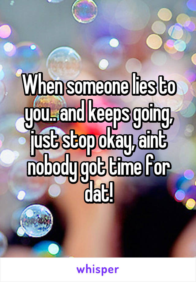 When someone lies to you.. and keeps going, just stop okay, aint nobody got time for dat!