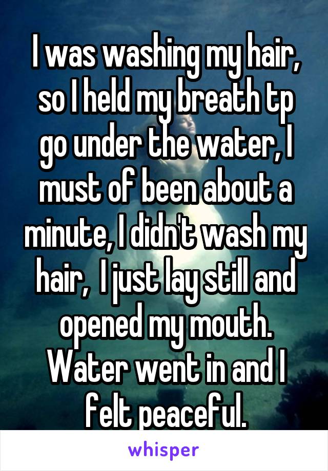 I was washing my hair, so I held my breath tp go under the water, I must of been about a minute, I didn't wash my hair,  I just lay still and opened my mouth. Water went in and I felt peaceful.