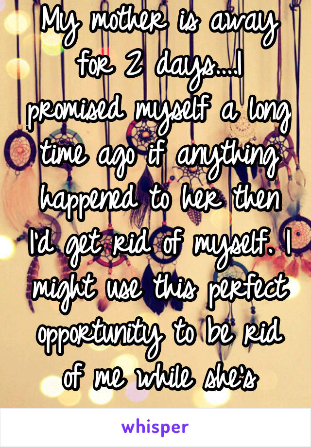 My mother is away for 2 days....I promised myself a long time ago if anything happened to her then I'd get rid of myself. I might use this perfect opportunity to be rid of me while she's away. 