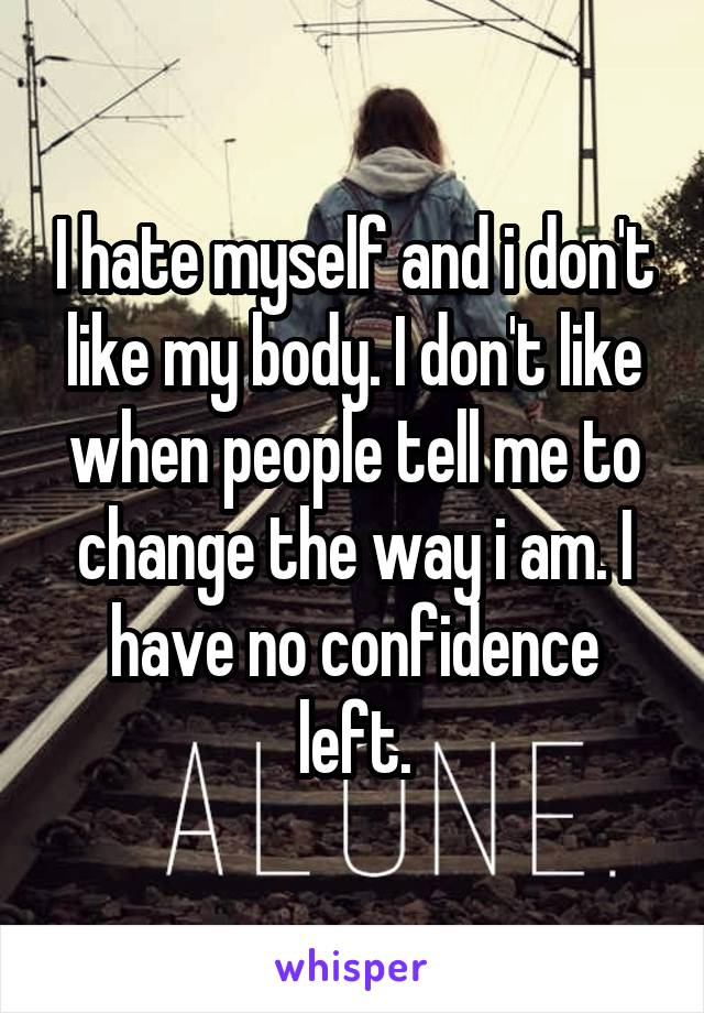 I hate myself and i don't like my body. I don't like when people tell me to change the way i am. I have no confidence left.