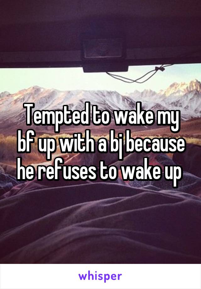 Tempted to wake my bf up with a bj because he refuses to wake up 