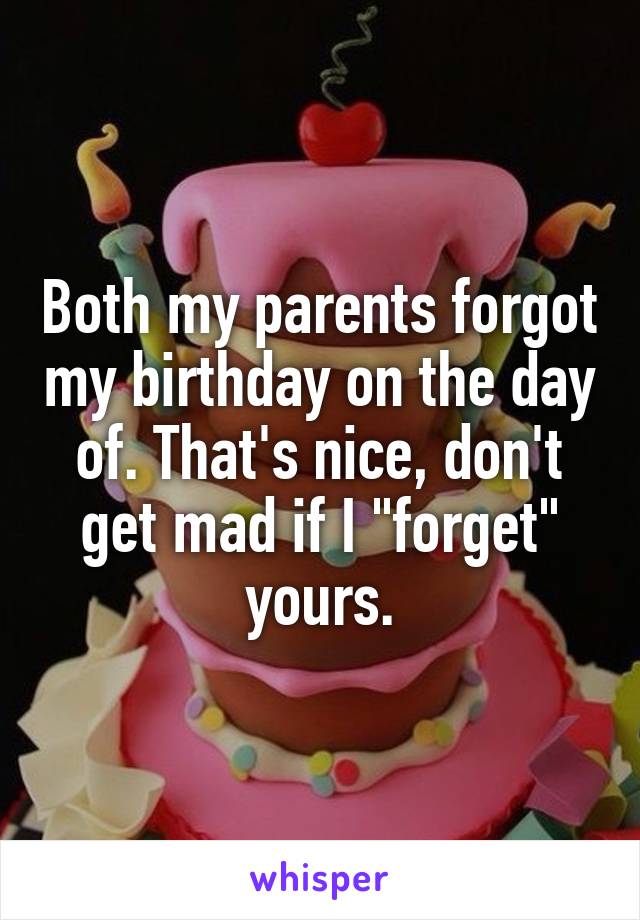 Both my parents forgot my birthday on the day of. That's nice, don't get mad if I "forget" yours.