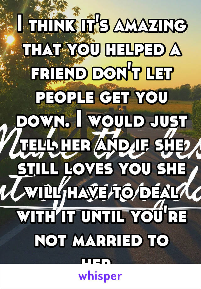 I think it's amazing that you helped a friend don't let people get you down. I would just tell her and if she still loves you she will have to deal with it until you're not married to her. 
