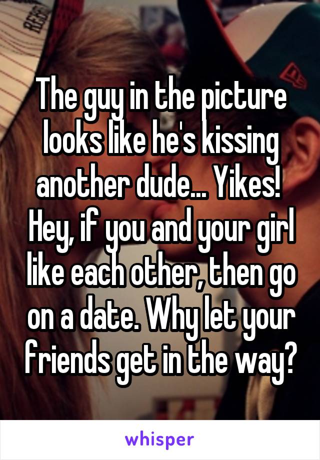 The guy in the picture looks like he's kissing another dude... Yikes!  Hey, if you and your girl like each other, then go on a date. Why let your friends get in the way?