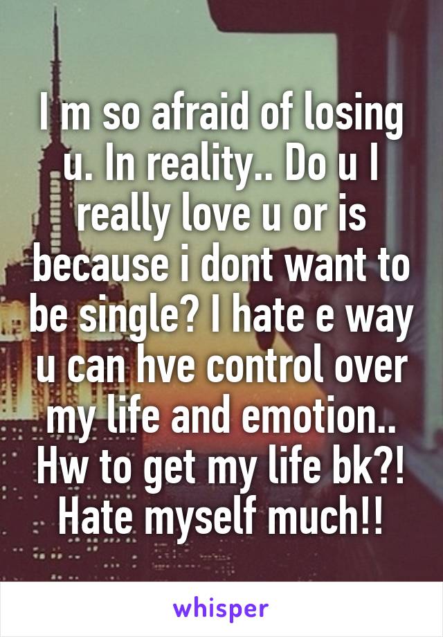 I m so afraid of losing u. In reality.. Do u I really love u or is because i dont want to be single? I hate e way u can hve control over my life and emotion.. Hw to get my life bk?! Hate myself much!!