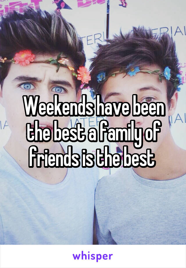 Weekends have been the best a family of friends is the best 