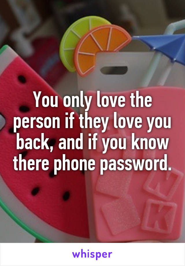 You only love the person if they love you back, and if you know there phone password.