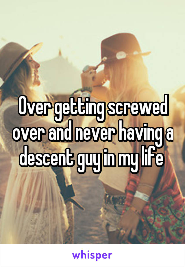 Over getting screwed over and never having a descent guy in my life 