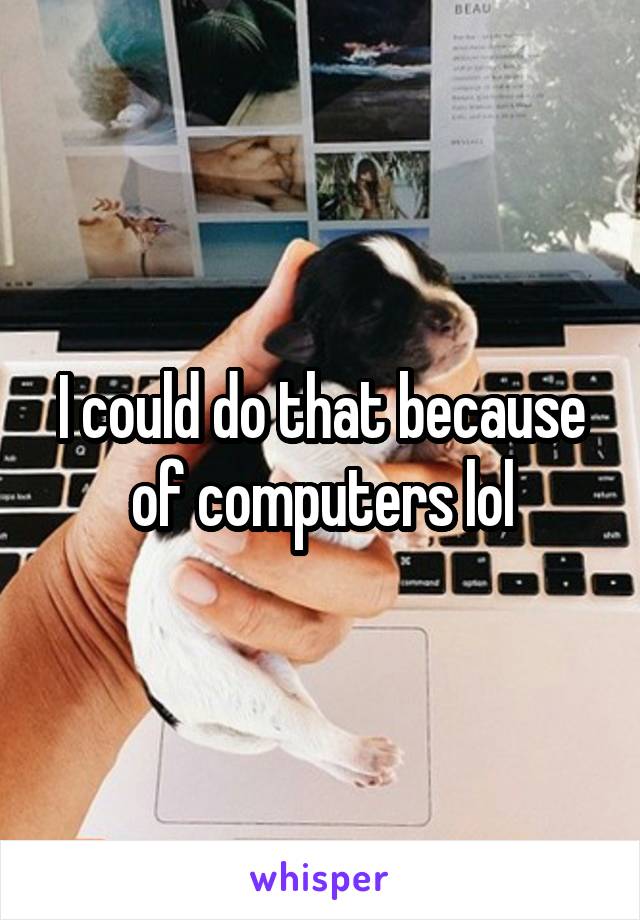 I could do that because of computers lol