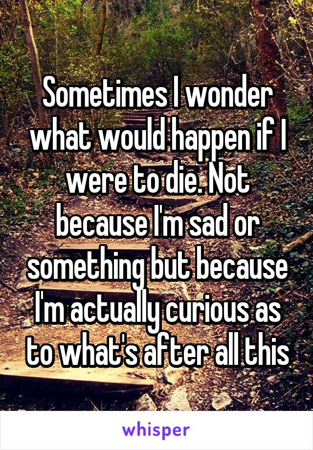 Sometimes I wonder what would happen if I were to die. Not because I'm sad or something but because I'm actually curious as to what's after all this