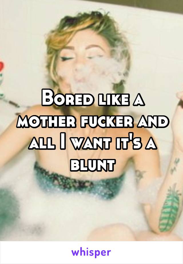 Bored like a mother fucker and all I want it's a blunt