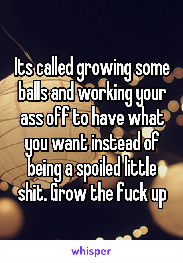 Its called growing some balls and working your ass off to have what you want instead of being a spoiled little shit. Grow the fuck up