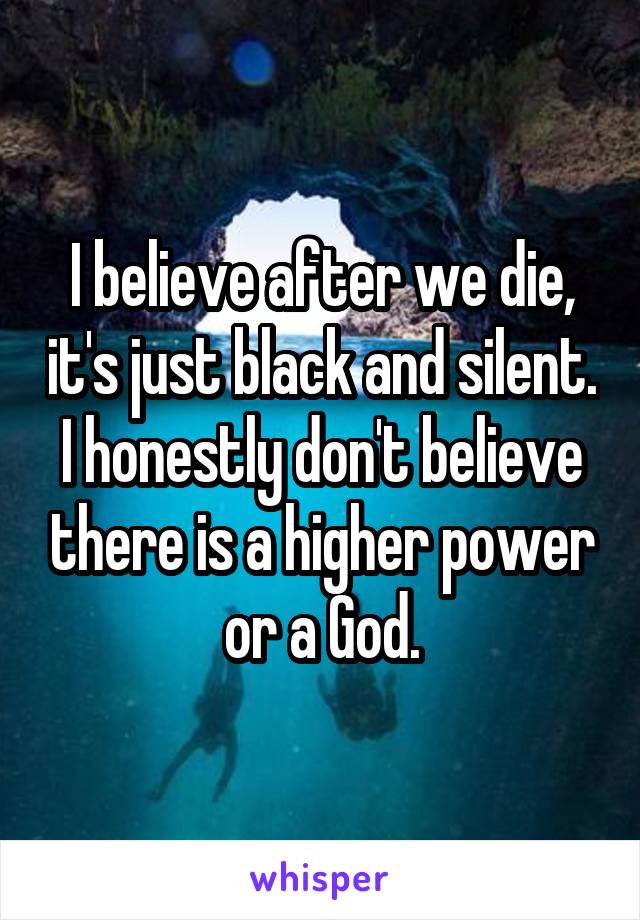 I believe after we die, it's just black and silent. I honestly don't believe there is a higher power or a God.