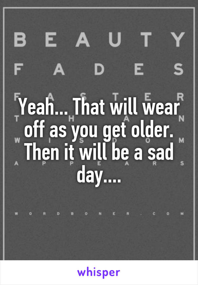 Yeah... That will wear off as you get older.
Then it will be a sad day....