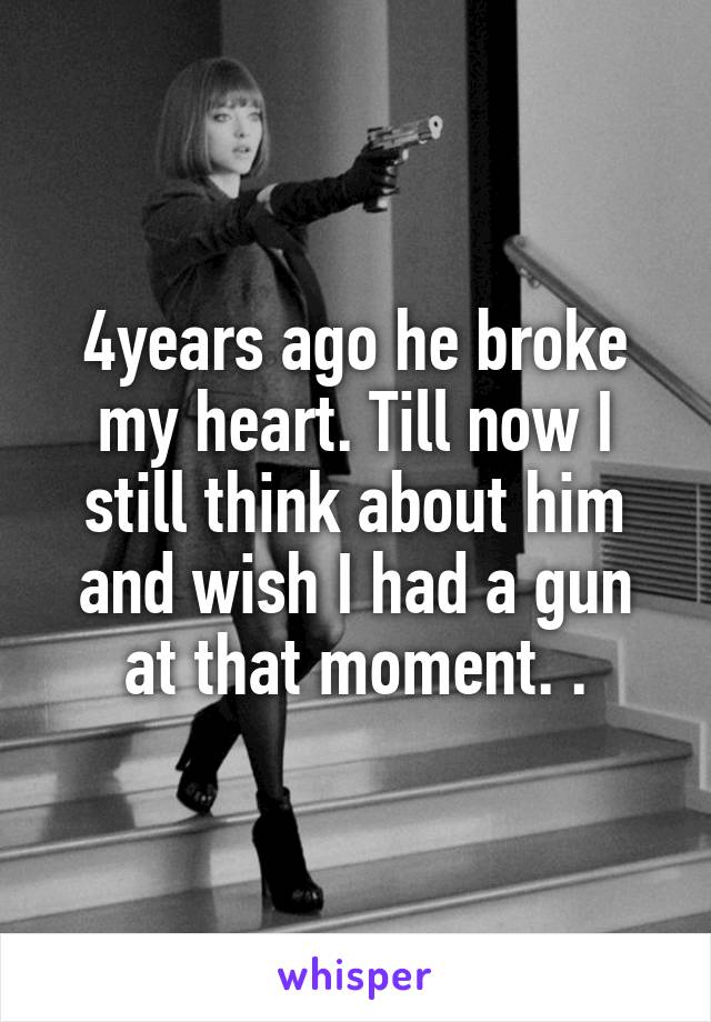 4years ago he broke my heart. Till now I still think about him and wish I had a gun at that moment. .