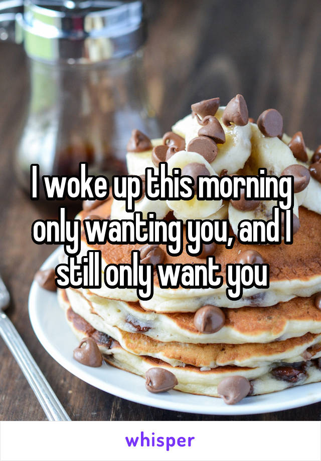 I woke up this morning only wanting you, and I still only want you