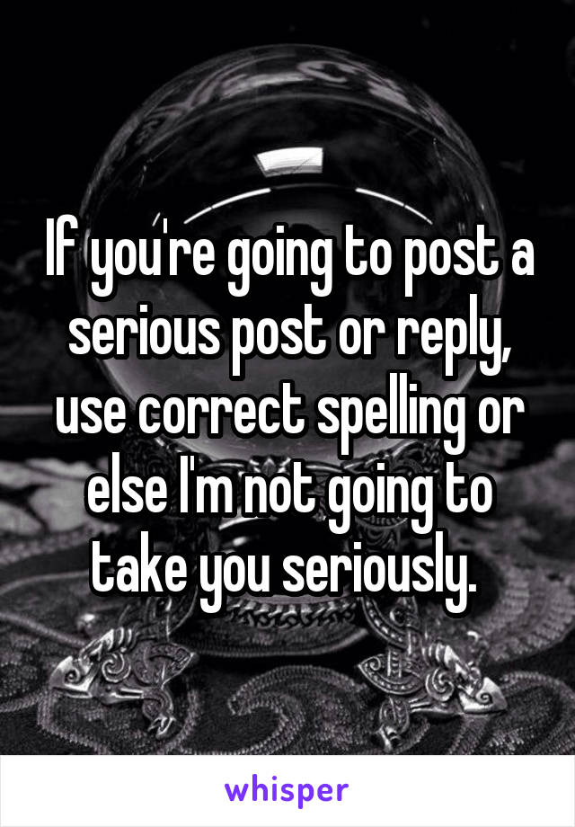 If you're going to post a serious post or reply, use correct spelling or else I'm not going to take you seriously. 