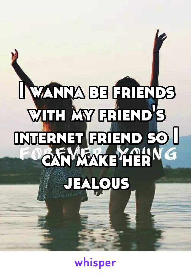 I wanna be friends with my friend's internet friend so I can make her jealous